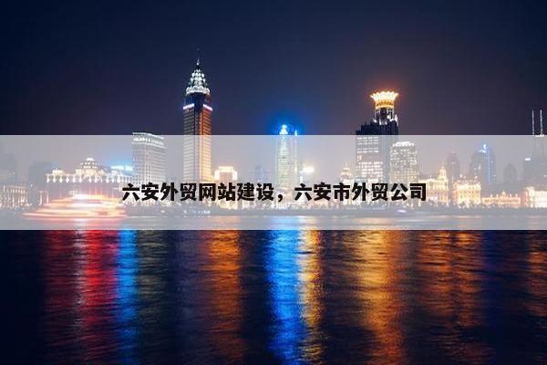 六安外贸网站建设，六安市外贸公司