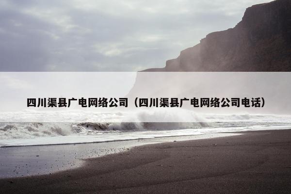 四川渠县广电网络公司（四川渠县广电网络公司电话）