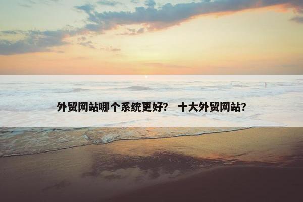 外贸网站哪个系统更好？ 十大外贸网站？