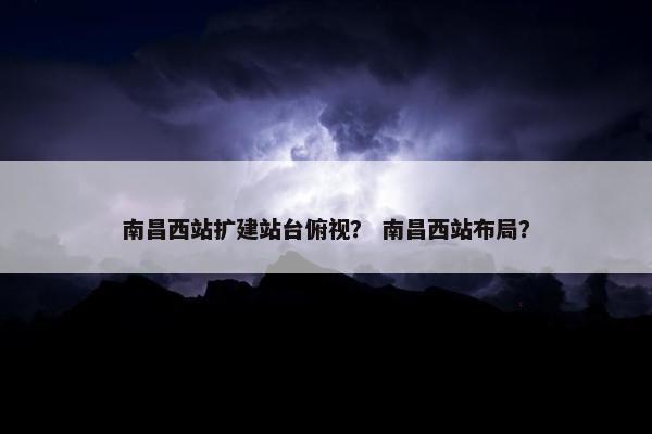 南昌西站扩建站台俯视？ 南昌西站布局？