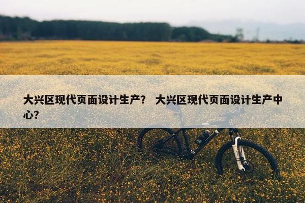 大兴区现代页面设计生产？ 大兴区现代页面设计生产中心？