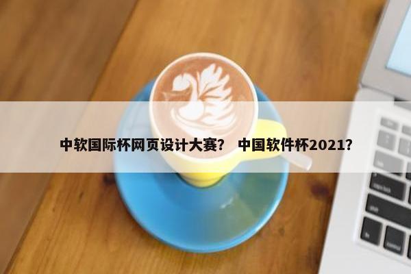 中软国际杯网页设计大赛？ 中国软件杯2021？