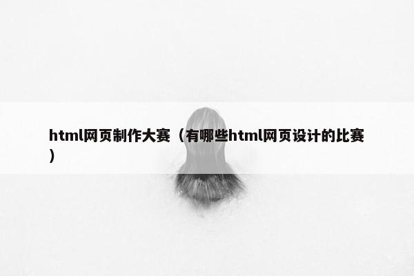 html网页制作大赛（有哪些html网页设计的比赛）