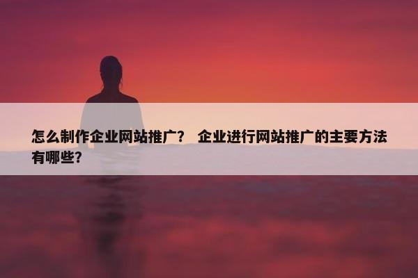 怎么制作企业网站推广？ 企业进行网站推广的主要方法有哪些？