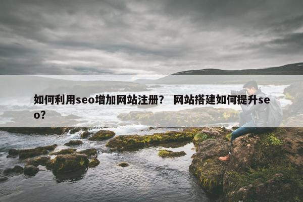 如何利用seo增加网站注册？ 网站搭建如何提升seo？