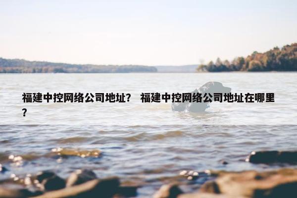 福建中控网络公司地址？ 福建中控网络公司地址在哪里？