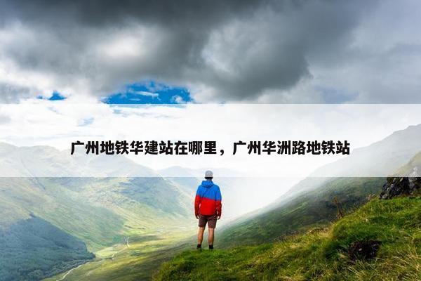 广州地铁华建站在哪里，广州华洲路地铁站