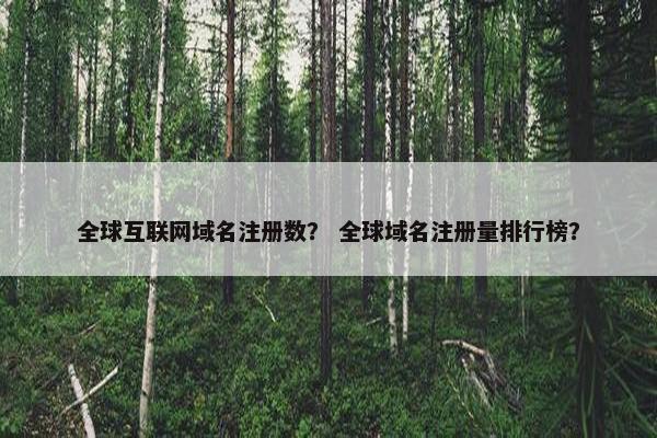 全球互联网域名注册数？ 全球域名注册量排行榜？