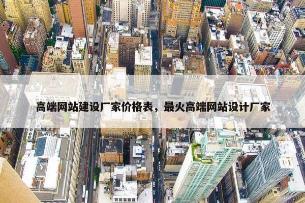 高端网站建设厂家价格表，最火高端网站设计厂家