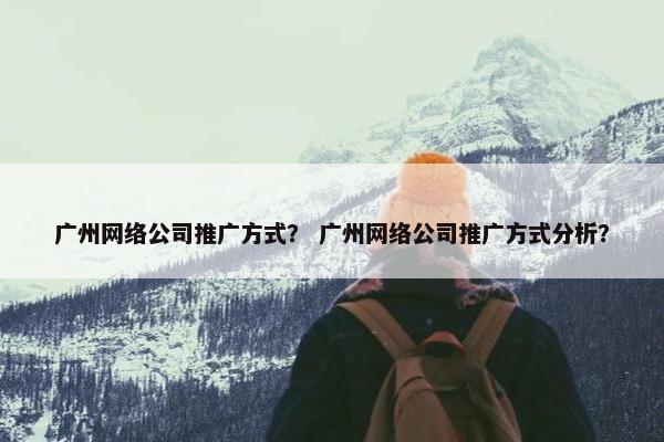 广州网络公司推广方式？ 广州网络公司推广方式分析？