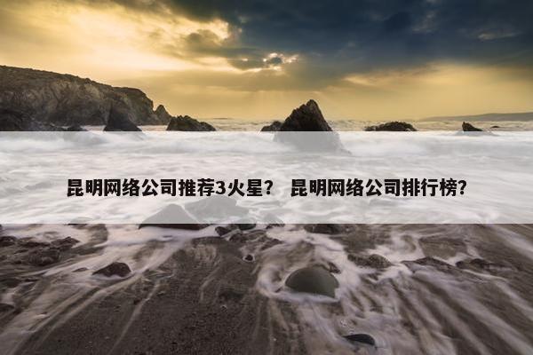 昆明网络公司推荐3火星？ 昆明网络公司排行榜？