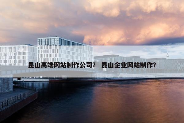 昆山高端网站制作公司？ 昆山企业网站制作？