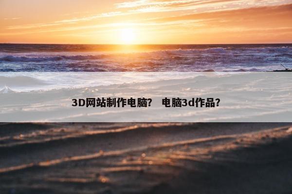 3D网站制作电脑？ 电脑3d作品？