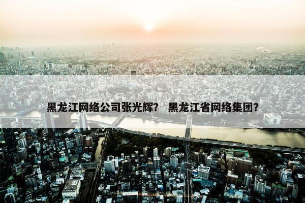 黑龙江网络公司张光辉？ 黑龙江省网络集团？