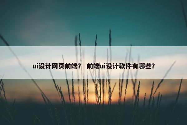 ui设计网页前端？ 前端ui设计软件有哪些？