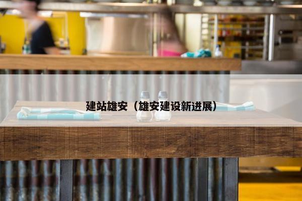 建站雄安（雄安建设新进展）