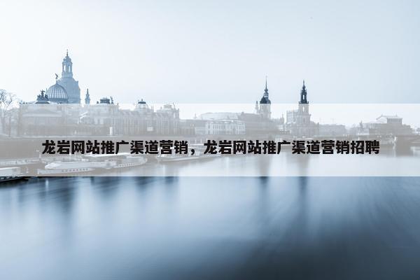 龙岩网站推广渠道营销，龙岩网站推广渠道营销招聘