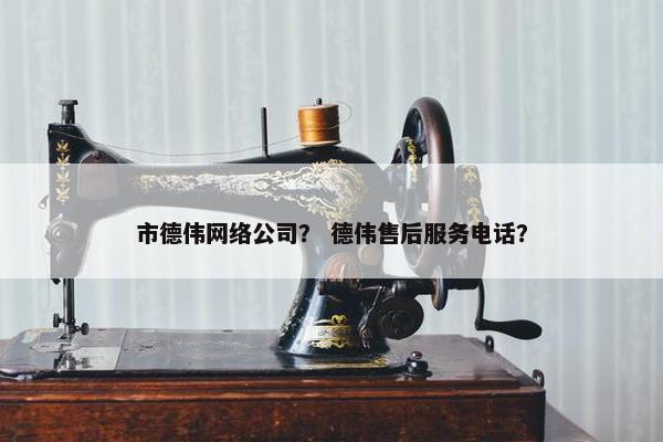 市德伟网络公司？ 德伟售后服务电话？