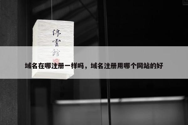 域名在哪注册一样吗，域名注册用哪个网站的好