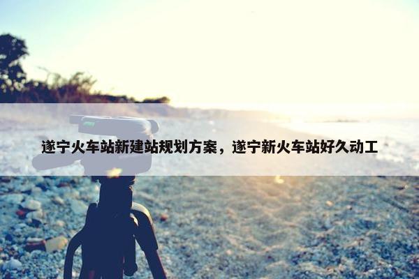 遂宁火车站新建站规划方案，遂宁新火车站好久动工