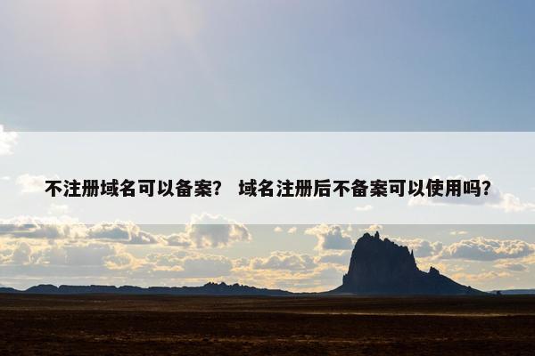 不注册域名可以备案？ 域名注册后不备案可以使用吗？
