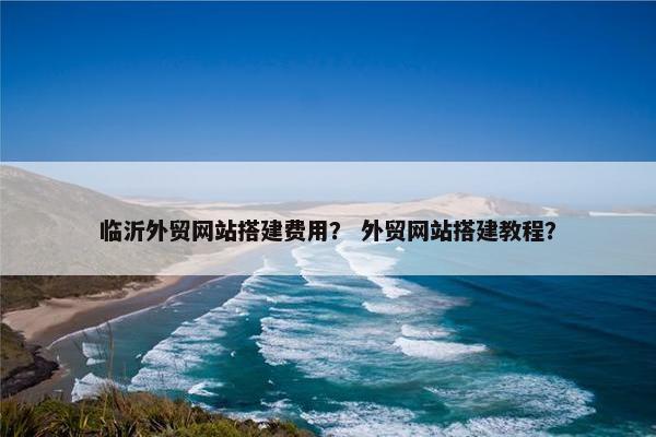 临沂外贸网站搭建费用？ 外贸网站搭建教程？