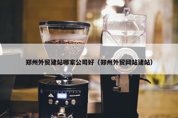 郑州外贸建站哪家公司好（郑州外贸网站建站）