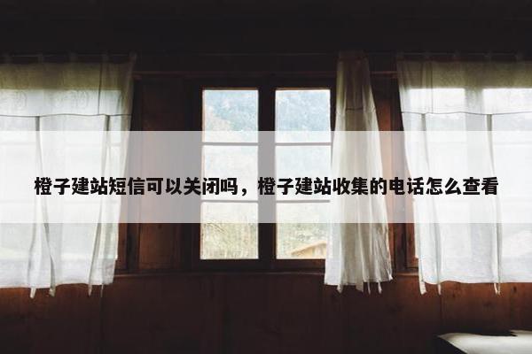 橙子建站短信可以关闭吗，橙子建站收集的电话怎么查看