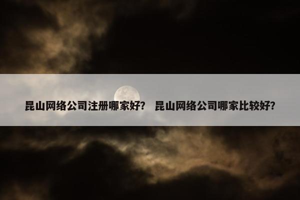 昆山网络公司注册哪家好？ 昆山网络公司哪家比较好？