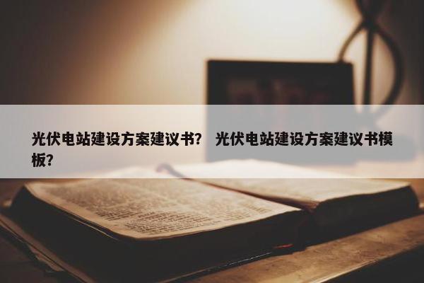 光伏电站建设方案建议书？ 光伏电站建设方案建议书模板？