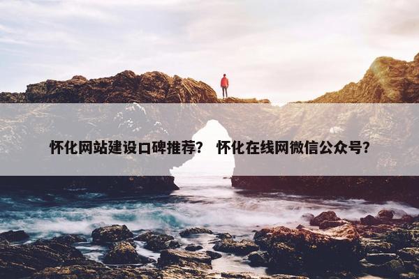 怀化网站建设口碑推荐？ 怀化在线网微信公众号？
