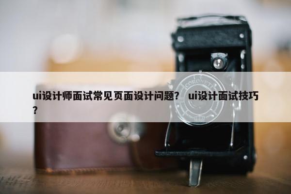 ui设计师面试常见页面设计问题？ ui设计面试技巧？