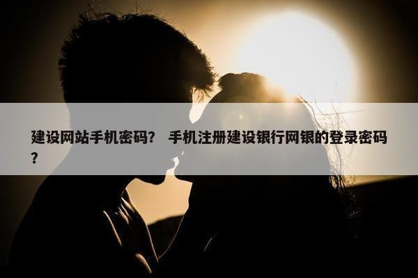 建设网站手机密码？ 手机注册建设银行网银的登录密码？