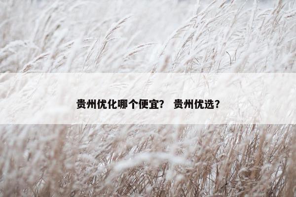 贵州优化哪个便宜？ 贵州优选？