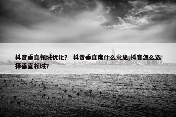 抖音垂直领域优化？ 抖音垂直度什么意思,抖音怎么选择垂直领域？