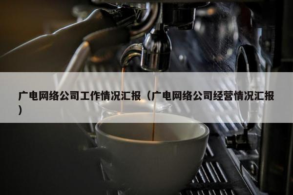广电网络公司工作情况汇报（广电网络公司经营情况汇报）