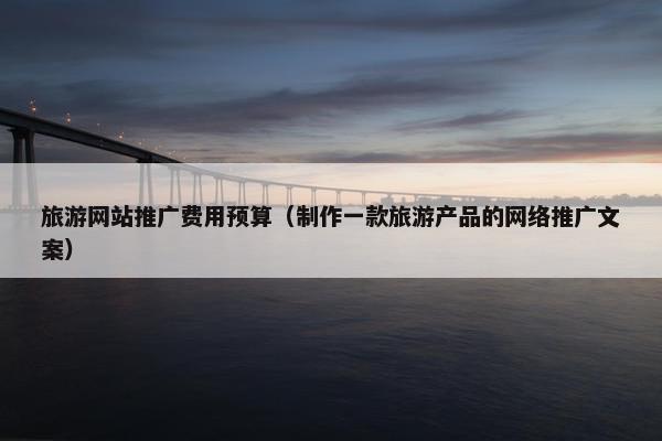 旅游网站推广费用预算（制作一款旅游产品的网络推广文案）