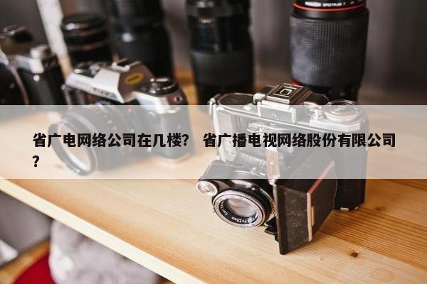 省广电网络公司在几楼？ 省广播电视网络股份有限公司？
