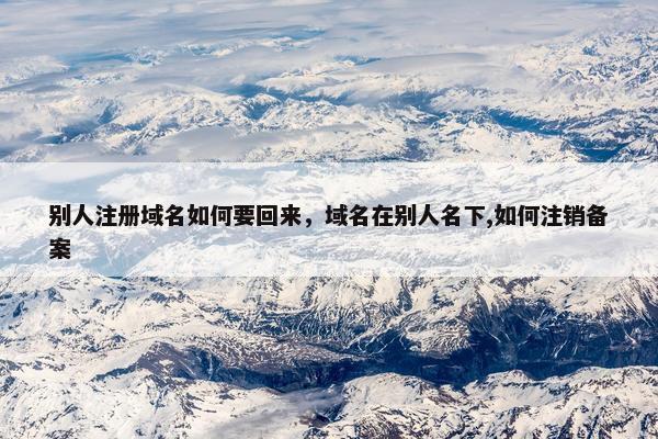 别人注册域名如何要回来，域名在别人名下,如何注销备案
