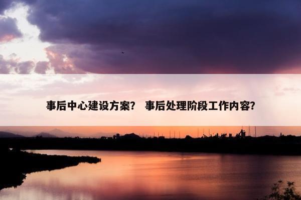 事后中心建设方案？ 事后处理阶段工作内容？