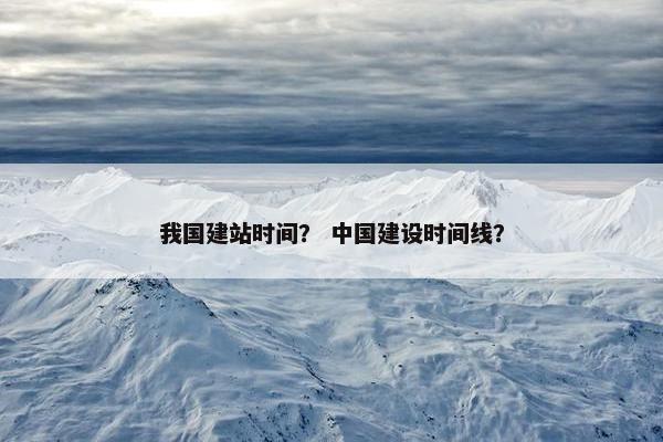 我国建站时间？ 中国建设时间线？