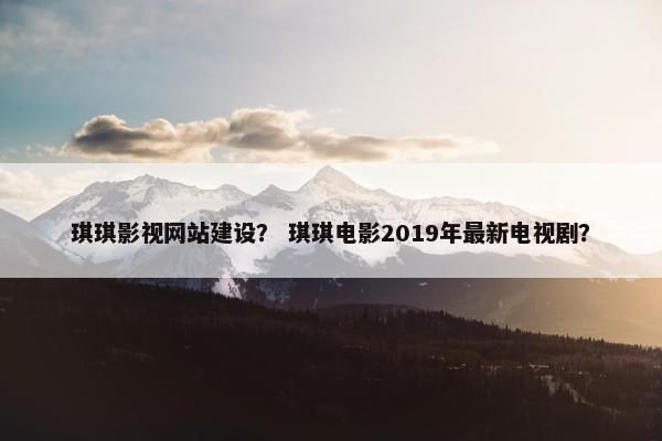 琪琪影视网站建设？ 琪琪电影2019年最新电视剧？