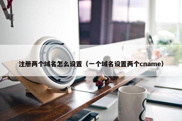 注册两个域名怎么设置（一个域名设置两个cname）