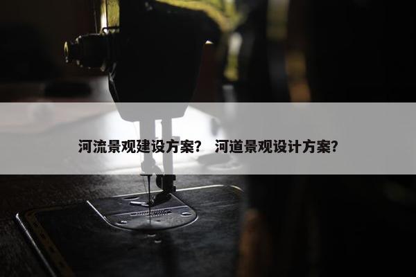河流景观建设方案？ 河道景观设计方案？