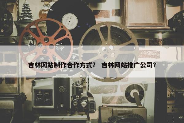 吉林网站制作合作方式？ 吉林网站推广公司？