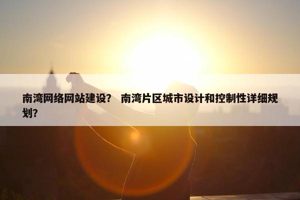 南湾网络网站建设？ 南湾片区城市设计和控制性详细规划？