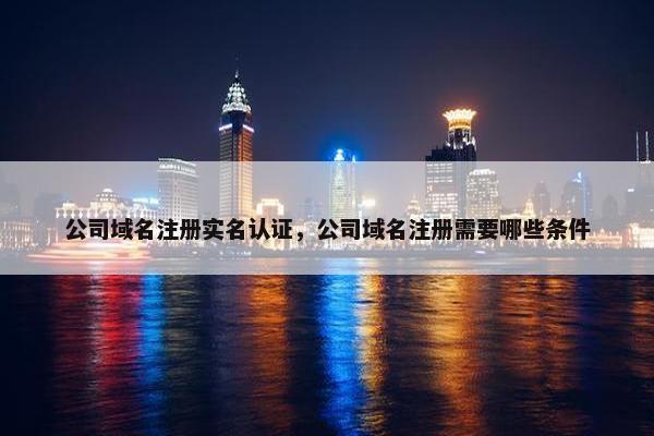 公司域名注册实名认证，公司域名注册需要哪些条件