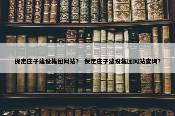 保定庄子建设集团网站？ 保定庄子建设集团网站查询？