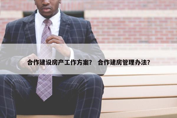 合作建设房产工作方案？ 合作建房管理办法？
