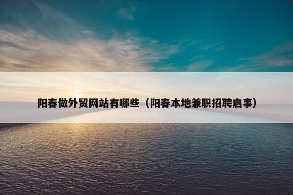 阳春做外贸网站有哪些（阳春本地兼职招聘启事）